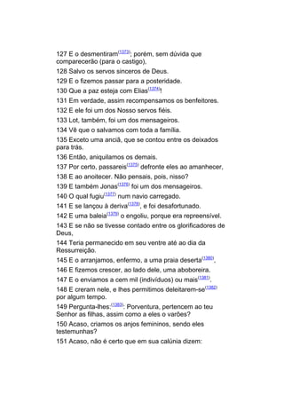 127 E o desmentiram(1373); porém, sem dúvida que
comparecerão (para o castigo),
128 Salvo os servos sinceros de Deus.
129 E o fizemos passar para a posteridade.
130 Que a paz esteja com Elias(1374)!
131 Em verdade, assim recompensamos os benfeitores.
132 E ele foi um dos Nosso servos fiéis.
133 Lot, também, foi um dos mensageiros.
134 Vê que o salvamos com toda a família.
135 Exceto uma anciã, que se contou entre os deixados
para trás.
136 Então, aniquilamos os demais.
137 Por certo, passareis(1375) defronte eles ao amanhecer,
138 E ao anoitecer. Não pensais, pois, nisso?
139 E também Jonas(1376) foi um dos mensageiros.
140 O qual fugiu(1377) num navio carregado.
141 E se lançou à deriva(1378), e foi desafortunado.
142 E uma baleia(1379) o engoliu, porque era repreensível.
143 E se não se tivesse contado entre os glorificadores de
Deus,
144 Teria permanecido em seu ventre até ao dia da
Ressurreição.
145 E o arranjamos, enfermo, a uma praia deserta(1380),
146 E fizemos crescer, ao lado dele, uma aboboreira.
147 E o enviamos a cem mil (indivíduos) ou mais(1381).
148 E creram nele, e lhes permitimos deleitarem-se(1382)
por algum tempo.
149 Pergunta-lhes:(1383): Porventura, pertencem ao teu
Senhor as filhas, assim como a eles o varões?
150 Acaso, criamos os anjos femininos, sendo eles
testemunhas?
151 Acaso, não é certo que em sua calúnia dizem:
 
