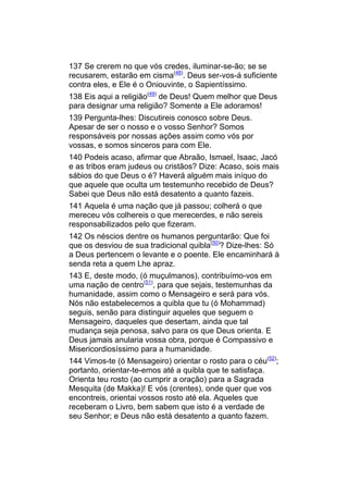 137 Se crerem no que vós credes, iluminar-se-ão; se se
recusarem, estarão em cisma(48). Deus ser-vos-á suficiente
contra eles, e Ele é o Oniouvinte, o Sapientíssimo.
138 Eis aqui a religião(49) de Deus! Quem melhor que Deus
para designar uma religião? Somente a Ele adoramos!
139 Pergunta-lhes: Discutireis conosco sobre Deus.
Apesar de ser o nosso e o vosso Senhor? Somos
responsáveis por nossas ações assim como vós por
vossas, e somos sinceros para com Ele.
140 Podeis acaso, afirmar que Abraão, Ismael, Isaac, Jacó
e as tribos eram judeus ou cristãos? Dize: Acaso, sois mais
sábios do que Deus o é? Haverá alguém mais iníquo do
que aquele que oculta um testemunho recebido de Deus?
Sabei que Deus não está desatento a quanto fazeis.
141 Aquela é uma nação que já passou; colherá o que
mereceu vós colhereis o que merecerdes, e não sereis
responsabilizados pelo que fizeram.
142 Os néscios dentre os humanos perguntarão: Que foi
que os desviou de sua tradicional quibla(50)? Dize-lhes: Só
a Deus pertencem o levante e o poente. Ele encaminhará à
senda reta a quem Lhe apraz.
143 E, deste modo, (ó muçulmanos), contribuímo-vos em
uma nação de centro(51), para que sejais, testemunhas da
humanidade, assim como o Mensageiro e será para vós.
Nós não estabelecemos a quibla que tu (ó Mohammad)
seguis, senão para distinguir aqueles que seguem o
Mensageiro, daqueles que desertam, ainda que tal
mudança seja penosa, salvo para os que Deus orienta. E
Deus jamais anularia vossa obra, porque é Compassivo e
Misericordiosíssimo para a humanidade.
144 Vimos-te (ó Mensageiro) orientar o rosto para o céu(52);
portanto, orientar-te-emos até a quibla que te satisfaça.
Orienta teu rosto (ao cumprir a oração) para a Sagrada
Mesquita (de Makka)! E vós (crentes), onde quer que vos
encontreis, orientai vossos rosto até ela. Aqueles que
receberam o Livro, bem sabem que isto é a verdade de
seu Senhor; e Deus não está desatento a quanto fazem.
 