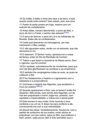 10 Ou então, é deles o reino dos céus e da terra, e tudo
quanto existe entre ambos? Que subam, pois, aos céus.
11 Porém lá serão postos em fuga, mesmo com um
exército de confederados.
12 Antes deles, haviam desmentido: o povo de Noé, o
povo de Ad e o Faraó, o senhor das estacas(1379-x).
13 O povo de Samud, o povo de Lot e os habitantes da
floresta. Estes são os confederados.
14 Cada qual desmentiu os mensageiros, por isso
mereceram o Meu castigo.
15 E não aguardam estes, senão um só estrondo, que não
demorará (a vir).
16 E disseram: Ó Senhor nosso, apressa-nos a nossa
sentença, antes do Dia da Rendição de Contas!
17 Tolera o que dizem e recorda-te do Nosso servo, Davi,
o vigoroso, que foi contrito!
18 Em verdade, submetemos-lhe as montanhas, para que
com ele Nos glorificassem ao anoitecer e ao amanhecer.
19 E também lhe congregamos todas as aves, as quais se
voltavam a Ele.
20 E lhe fortalecemos o império e o agraciamos com a
sabedoria e a jurisprudência.
21 Conheces a história dos litigantes, que escalaram o
muro do oratório(1380-x)?
22 Quando apareceram a Davi, que os temeu? então lhe
disseram: Não temas, pois somos dois litigantes; um de
nós tem prejudicado o outro! Julga-nos, portanto, com
eqüidade e imparcialidade, e indica-nos a senda justa!
23 Este homem é meu irmão; tinha noventa e nove
cordeiros e eu um só. E disse-me para confiá-lo a ele,
convencendo-me com a sua verbosidade.
24 (David lhe) disse: Verdadeiramente, fraudou-te, com o
pedido de acréscimo da tua ovelha; muito sócios se
prejudicam uns aos outros, salvo os fiéis, que praticam o
bem; porém, quão pouco são! E Davi percebeu que o
 