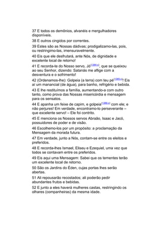 37 E todos os demônios, alvanéis e mergulhadores
disponíveis.
38 E outros cingidos por correntes.
39 Estes são as Nossas dádivas; prodigalizamo-las, pois,
ou restringimo-las, imensuravelmente.
40 Eis que ele desfrutará, ante Nós, de dignidade e
excelente local de retorno!
41 E recorda-te do Nosso servo, Jó(1384-x), que se queixou
ao seu Senhor, dizendo: Satanás me aflige com a
desventura e o sofrimento!
42 (Ordenamos-lhe): Golpeia (a terra) com teu pé(1385-x)! Eis
aí um manancial (de água), para banho, refrigério e bebida.
43 E lhe restituímos a família, aumentando-a com outro
tanto, como prova das Nossas misericórdia e mensagem
para os sensatos.
44 E apanha um feixe de capim, e golpeia(1386-x) com ele; e
não perjures! Em verdade, encontramo-lo perseverante –
que excelente servo! – Ele foi contrito.
45 E menciona os Nossos servos Abraão, Isaac e Jacó,
possuidores de poder e de visão.
46 Escolhemo-los por um propósito: a proclamação da
Mensagem da morada futura.
47 Em verdade, junto a Nós, contam-se entre os eleitos e
preferidos.
48 E recorda-lhes Ismael, Eliseu e Ezequiel, uma vez que
todos se contavam entre os preferidos.
49 Eis aqui uma Mensagem: Sabei que os tementes terão
um excelente local de retorno.
50 São os Jardins do Éden, cujas portas lhes serão
abertas.
51 Ali repousarão recostados; ali poderão pedir
abundantes frutos e bebidas.
52 E junto a eles haverá mulheres castas, restringindo os
olhares (companheiras) da mesma idade.
 