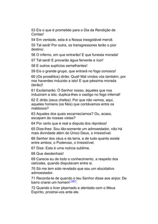 53 Eis o que é prometido para o Dia da Rendição de
Contas!
54 Em verdade, esta é a Nossa inesgotável mercê.
55 Tal será! Por outra, os transgressores terão o pior
destino:
56 O inferno, em que entrarão! E que funesta morada!
57 Tal será! E provarão água fervente e ícor!
58 E outros suplícios semelhantes!
59 Eis o grande grupo, que entrará no fogo conosco!
60 (Os prosélitos) dirão: Qual! Mal vindos vós também, por
nos haverdes induzido a isto! E que péssima morada
(terão)!
61 Exclamarão: Ó Senhor nosso, àqueles que nos
induziram a isto, duplica-lhes o castigo no fogo infernal!
62 E dirão (seus chefes): Por que não vemos, aqui,
aqueles homens (os fiéis) que contávamos entre os
maldosos?
63 Aqueles dos quais escarnecíamos? Ou, acaso,
escapam às nossas vistas?
64 Por certo que é real a disputa dos réprobos!
65 Dize-lhes: Sou tão-somente um admoestador, não há
mais divindade além do Único Deus, o Irresistível.
66 Senhor dos céus e da terra, e de tudo quanto existe
entre ambos; o Poderoso, o Irresistível.
67 Dize: Esta é uma notícia sublime,
68 Que desdenhais!
69 Carecia eu de todo o conhecimento, a respeito dos
celícolas, quando disputavam entre si.
70 Só me tem sido revelado que sou um elucidativo
admoestador.
71 Recorda-te de quando o teu Senhor disse aos anjos: De
barro criarei um homem(1387).
72 Quando o tiver plasmado e alentado com o Meus
Espírito, prostrai-vos ante ele.
 