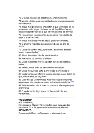 73 E todos os anjos se prostraram, unanimemente.
74 Menos Lúcifer, que se ensoberbeceu e se contou entre
os incrédulos.
75 (Deus lhe) perguntou: Ó Lúcifer, o que te impede de te
prostrares ante o que criei com as Minhas Mãos? Acaso,
estás ensoberbecido ou é que te contas entre os altivos?
76 Respondeu: Sou superior a ele; a mim me criaste do
fogo, e a ele de barro.
77 (Deus lhe) disse: Vai-te daqui, porque és maldito.
78 E a Minha maldição pesará sobre ti, até ao Dia do
Juízo!
79 Disse: Ó Senhor meu, tolera-me, até ao dia em que
forem ressuscitados!
80 (Deus lhe) disse: Serás, dos tolerados,
81 Até ao dia do término prefixado.
82 Disse (Satanás): Por Teu poder, que os seduzirei a
todos.
83 Exceto, entre eles, os Teus servos sinceros!
84 Disse-lhe (Deus): Esta é a verdade e a verdade é:
85 Certamente que lotarei o inferno contigo e com todos os
que, dentre eles, te seguirem.
86 Dize-lhes (ó Mohammad): Não vos exijo recompensa
alguma por isto, e não me conto entre os simuladores(1388).
87 Este (Alcorão) não é mais do que uma Mensagem para
o Universo.
88 E, certamente, logo tereis conhecimento da sua
veracidade.


"AZ ZÚMAR"
(OS GRUPOS)
Revelada em Makka; 75 versículos, com exceção dos
versículos 52 a 54, que foram revelados em Madina.
39ª SURATA
Em nome de Deus, o Clemente, o Misericordioso.
 