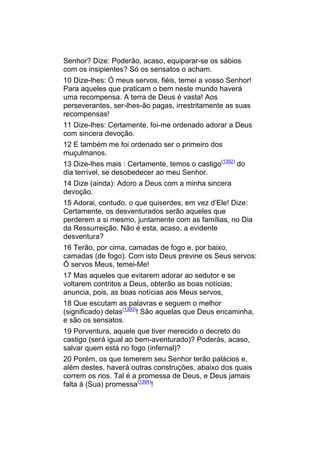 Senhor? Dize: Poderão, acaso, equiparar-se os sábios
com os insipientes? Só os sensatos o acham.
10 Dize-lhes: Ó meus servos, fiéis, temei a vosso Senhor!
Para aqueles que praticam o bem neste mundo haverá
uma recompensa. A terra de Deus é vasta! Aos
perseverantes, ser-lhes-ão pagas, irrestritamente as suas
recompensas!
11 Dize-lhes: Certamente, foi-me ordenado adorar a Deus
com sincera devoção.
12 E também me foi ordenado ser o primeiro dos
muçulmanos.
13 Dize-lhes mais : Certamente, temos o castigo(1392) do
dia terrível, se desobedecer ao meu Senhor.
14 Dize (ainda): Adoro a Deus com a minha sincera
devoção.
15 Adorai, contudo, o que quiserdes, em vez d’Ele! Dize:
Certamente, os desventurados serão aqueles que
perderem a si mesmo, juntamente com as famílias, no Dia
da Ressurreição. Não é esta, acaso, a evidente
desventura?
16 Terão, por cima, camadas de fogo e, por baixo,
camadas (de fogo). Com isto Deus previne os Seus servos:
Ó servos Meus, temei-Me!
17 Mas aqueles que evitarem adorar ao sedutor e se
voltarem contritos a Deus, obterão as boas notícias;
anuncia, pois, as boas notícias aos Meus servos,
18 Que escutam as palavras e seguem o melhor
(significado) delas(1393)! São aquelas que Deus encaminha,
e são os sensatos.
19 Porventura, aquele que tiver merecido o decreto do
castigo (será igual ao bem-aventurado)? Poderás, acaso,
salvar quem está no fogo (infernal)?
20 Porém, os que temerem seu Senhor terão palácios e,
além destes, haverá outras construções, abaixo dos quais
correm os rios. Tal é a promessa de Deus, e Deus jamais
falta à (Sua) promessa(1394)!
 