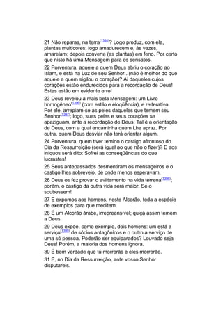 21 Não reparas, na terra(1395)? Logo produz, com ela,
plantas multicores; logo amadurecem e, às vezes,
amarelam; depois converte (as plantas) em feno. Por certo
que nisto há uma Mensagem para os sensatos.
22 Porventura, aquele a quem Deus abriu o coração ao
Islam, e está na Luz de seu Senhor...(não é melhor do que
aquele a quem sigilou o coração)? Ai daqueles cujos
corações estão endurecidos para a recordação de Deus!
Estes estão em evidente erro!
23 Deus revelou a mais bela Mensagem: um Livro
homogêneo(1396) (com estilo e eloqüência), e reiterativo.
Por ele, arrepiam-se as peles daqueles que temem seu
Senhor(1397); logo, suas peles e seus corações se
apaziguam, ante a recordação de Deus. Tal é a orientação
de Deus, com a qual encaminha quem Lhe apraz. Por
outra, quem Deus desviar não terá orientar algum.
24 Porventura, quem tiver temido o castigo afrontoso do
Dia da Ressurreição (será igual ao que não o fizer)? E aos
iníquos será dito: Sofrei as conseqüências do que
lucrastes!
25 Seus antepassados desmentiram os mensageiros e o
castigo lhes sobreveio, de onde menos esperavam.
26 Deus os fez provar o aviltamento na vida terrena(1398);
porém, o castigo da outra vida será maior. Se o
soubessem!
27 E expomos aos homens, neste Alcorão, toda a espécie
de exemplos para que meditem.
28 É um Alcorão árabe, irrepreensível; quiçá assim temem
a Deus.
29 Deus expõe, como exemplo, dois homens: um está a
serviço(1399) de sócios antagônicos e o outro a serviço de
uma só pessoa. Poderão ser equiparados? Louvado seja
Deus! Porém, a maioria dos homens ignora.
30 É bem verdade que tu morrerás e eles morrerão.
31 E, no Dia da Ressurreição, ante vosso Senhor
disputareis.
 