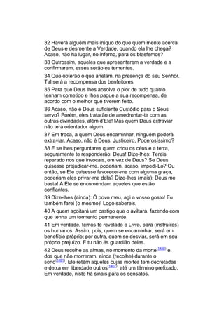 32 Haverá alguém mais iníquo do que quem mente acerca
de Deus e desmente a Verdade, quando ela lhe chega?
Acaso, não há lugar, no inferno, para os blasfemos?
33 Outrossim, aqueles que apresentarem a verdade e a
confirmarem, esses serão os tementes.
34 Que obterão o que anelam, na presença do seu Senhor.
Tal será a recompensa dos benfeitores,
35 Para que Deus lhes absolva o pior de tudo quanto
tenham cometido e lhes pague a sua recompensa, de
acordo com o melhor que tiverem feito.
36 Acaso, não é Deus suficiente Custódio para o Seus
servo? Porém, eles tratarão de amedrontar-te com as
outras divindades, além d’Ele! Mas quem Deus extraviar
não terá orientador algum.
37 Em troca, a quem Deus encaminhar, ninguém poderá
extraviar. Acaso, não é Deus, Justiceiro, Poderosíssimo?
38 E se lhes perguntares quem criou os céus e a terra,
seguramente te responderão: Deus! Dize-lhes: Tereis
reparado nos que invocais, em vez de Deus? Se Deus
quisesse prejudicar-me, poderiam, acaso, impedi-Lo? Ou
então, se Ele quisesse favorecer-me com alguma graça,
poderiam eles privar-me dela? Dize-lhes (mais): Deus me
basta! A Ele se encomendam aqueles que estão
confiantes.
39 Dize-lhes (ainda): Ó povo meu, agi a vosso gosto! Eu
também farei (o mesmo)! Logo sabereis,
40 A quem açoitará um castigo que o aviltará, fazendo com
que tenha um tormento permanente.
41 Em verdade, temos-te revelado o Livro, para (instruíres)
os humanos. Assim, pois, quem se encaminhar, será em
benefício próprio; por outra, quem se desviar, será em seu
próprio prejuízo. E tu não és guardião deles.
42 Deus recolhe as almas, no momento da morte(1400) e,
dos que não morreram, ainda (recolhe) durante o
sono(1401). Ele retém aqueles cujas mortes tem decretadas
e deixa em liberdade outros(1402), até um término prefixado.
Em verdade, nisto há sinais para os sensatos.
 
