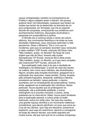 causar ambigüidades; também os Companheiros do
Profeta e alguns adeptos assim o fizeram. Isto porque
poderia haver má interpretação, quaisquer que fossem as
razões que teriam de se desenrolar na alvorada de um
povo progressista, em formação, que iria se expandir
através de conquistas, enriquecendo sua existência com
acontecimentos históricos, discussões doutrinárias e
pesquisas em jurisprudência e política.
    O Alcorão era e continua sendo o centro da cultura
islâmica, dos movimentos filosóficos e de todas as suas
atividades intelectuais; seus versículos estimulam a nele
pensarmos. Disse o Altíssimo: "Eis o Livro que te
revelamos, para que os sensatos recordem seus versículos
e neles meditem."(38ª Surata, versículo 29) Disse mais:
"Não meditam, acaso, no Alcorão? Se fosse de outra
origem que não de Deus, haveria nele muitas
discrepâncias."(4ª Surata, versículo 82) E disse ainda:
"Não meditam, acaso, no Alcorão, ou é que seus corações
são insensíveis?"(47ª Surata, versículo 24.)
    Sua explicação nada mais é do que o resultado de
meditação e de deliberação. O ponto de vista dos doutos
na matéria, bem como seus métodos, são diversificados.
Alguns, levados pela simpatia doutrinária, apegaram-se à
explicação dos versículos, nesse sentido. Outros, levados
pela simpatia lingüística, eloqüente, estilística e literária,
enredaram-se também, nesse particular; o mesmo
aconteceu com os simpatizantes da jurisprudência. Outros,
ainda, apegaram-se à explicação das narrativas. Nesse
particular, houve aqueles que se prolongaram na
explicação, até a prolixidade estafante, e outros
restringiram-na à sucintez chocante, e outros, ainda,
quedaram-se no meio-termo. Deles, houve quem tendesse
para a explicação pessoal, e outros ainda no estilo
esdrúxulo; outros em estilo claro. De tudo isso resultou
uma grande riqueza científica e um movimento intelectual
considerável, que elevam glorificam um povo que serve ao
Livro de seu Senhor, quer seja em decorá-lo, preservá-lo
explicá-lo, quer seja em examiná-lo, elevá-lo e consagrá-lo
ao longo de catorze séculos, que serão seguidos por
muitos outros, até que tudo que há no universo compareça
 