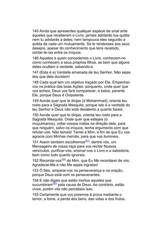145 Ainda que apresentes qualquer espécie de sinal ante
aqueles que receberam o Livro, jamais adotarão tua quibla
nem tu adotarás a deles; nem tampouco eles seguirão a
quibla de cada um mutuamente. Se te rendesses aos seus
desejos, apesar do conhecimento que tens recebido,
contar-te-ias entre os iníquos.
146 Aqueles a quem concedemos o Livro, conhecem-no
como conhecem a seus próprios filhos, se bem que alguns
deles ocultam a verdade, sabendo-a.
147 (Esta é a) Verdade emanada de teu Senhor. Não sejas
dos que dela duvidam!
148 Cada qual tem um objetivo traçado por Ele. Empenhai-
vos na prática das boas Ações, porquanto, onde quer que
vos acheis, Deus vos fará comparecer, a todos, perante
Ele, porque Deus é Onipotente.
149 Aonde quer que te dirijas (ó Mohammad), orienta teu
rosto para a Sagrada Mesquita, porque isto é a verdade do
teu Senhor e Deus não está desatento a quanto fazeis.
150 Aonde quer que te dirijas, orienta teu rosto para a
Sagrada Mesquita. Onde quer que estejais (ó
muçulmanos), voltai vossos rostos na direção dela, para
que ninguém, salvo os iníquos, tenha argumento com que
refutar-vos. Não temais! Temei a Mim, a fim de que Eu vos
agracie com Minhas mercês, para que vos ilumineis.
151 Assim também escolhemos(53), dentre vós, um
Mensageiro de vossa raça para vos recitar Nossos
versículos, purificar-vos, ensinar-vos o Livro e a sabedoria,
bem como tudo quanto ignorais.
152 Recordai-vos(54) de Mim, que Eu Me recordarei de vós.
Agradecei-Me e não Me sejais ingratos!
153 Ó fiéis, amparai-vos na perseverança e na oração,
porque Deus está com os perseverantes.
154 E não digais que estão mortos aqueles que
sucumbiram(55) pela causa de Deus. Ao contrário, estão
vivos, porém vós não percebeis isso.
155 Certamente que vos poremos à prova mediante o
temor, a fome, a perda dos bens, das vidas e dos frutos.
 