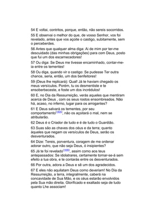54 E voltai, contritos, porque, então, não sereis socorridos.
55 E observai o melhor do que, de vosso Senhor, vos foi
revelado, antes que vos açoite o castigo, subitamente, sem
o perceberdes.
56 Antes que qualquer alma diga: Ai de mim por ter-me
descuidado (das minhas obrigações) para com Deus, posto
que fui um dos escarnecedores!
57 Ou diga: Se Deus me tivesse encaminhado, contar-me-
ia entre os tementes!
58 Ou diga, quando vir o castigo: Se pudesse Ter outra
chance, seria, então, um dos benfeitores!
59 (Deus lhe replicará): Qual! Já te haviam chegado os
meus versículos. Porém, tu os desmentiste e te
ensoberbeceste, e foste um dos incrédulos!
60 E, no Dia da Ressurreição, verás aqueles que mentiram
acerca de Deus , com os seus rostos ensombreados. Não
há, acaso, no inferno, lugar para os arrogantes?
61 E Deus salvará os tementes, por seu
comportamento(1405), não os açoitará o mal, nem se
atribularão.
62 Deus é o Criador de tudo e é de tudo o Guardião.
63 Suas são as chaves dos céus e da terra; quanto
àqueles que negam os versículos de Deus, serão os
desventurados.
64 Dize: Tereis, porventura, coragem de me ordenar
adorar outro, que não seja Deus, ó insipientes?
65 Já te foi revelado(1406), assim como aos teus
antepassados: Se idolatrares, certamente tornar-se-á sem
efeito a tua obra, e te contarás entre os desventurados.
66 Por outra, adora a Deus e sê um dos agradecidos.
67 E eles não aquilatam Deus como deveriam! No Dia da
Ressurreição, a terra, integralmente, caberá na
concavidade de Sua Mão, e os céus estarão envolvidos
pela Sua mão direita. Glorificado e exaltado seja de tudo
quanto Lhe associam!
 