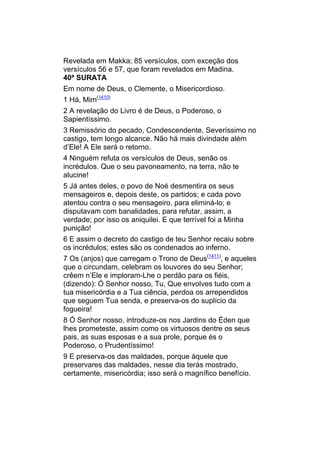 Revelada em Makka; 85 versículos, com exceção dos
versículos 56 e 57, que foram revelados em Madina.
40ª SURATA
Em nome de Deus, o Clemente, o Misericordioso.
1 Há, Mim(1410)
2 A revelação do Livro é de Deus, o Poderoso, o
Sapientíssimo.
3 Remissório do pecado, Condescendente, Severíssimo no
castigo, tem longo alcance. Não há mais divindade além
d’Ele! A Ele será o retorno.
4 Ninguém refuta os versículos de Deus, senão os
incrédulos. Que o seu pavoneamento, na terra, não te
alucine!
5 Já antes deles, o povo de Noé desmentira os seus
mensageiros e, depois deste, os partidos; e cada povo
atentou contra o seu mensageiro, para eliminá-lo; e
disputavam com banalidades, para refutar, assim, a
verdade; por isso os aniquilei. E que terrível foi a Minha
punição!
6 E assim o decreto do castigo de teu Senhor recaiu sobre
os incrédulos; estes são os condenados ao inferno.
7 Os (anjos) que carregam o Trono de Deus(1411), e aqueles
que o circundam, celebram os louvores do seu Senhor;
crêem n’Ele e imploram-Lhe o perdão para os fiéis,
(dizendo): Ó Senhor nosso, Tu, Que envolves tudo com a
tua misericórdia e a Tua ciência, perdoa os arrependidos
que seguem Tua senda, e preserva-os do suplício da
fogueira!
8 Ó Senhor nosso, introduze-os nos Jardins do Éden que
lhes prometeste, assim como os virtuosos dentre os seus
pais, as suas esposas e a sua prole, porque és o
Poderoso, o Prudentíssimo!
9 E preserva-os das maldades, porque àquele que
preservares das maldades, nesse dia terás mostrado,
certamente, misericórdia; isso será o magnífico benefício.
 