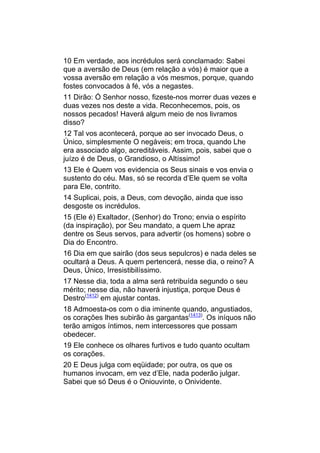 10 Em verdade, aos incrédulos será conclamado: Sabei
que a aversão de Deus (em relação a vós) é maior que a
vossa aversão em relação a vós mesmos, porque, quando
fostes convocados à fé, vós a negastes.
11 Dirão: Ó Senhor nosso, fizeste-nos morrer duas vezes e
duas vezes nos deste a vida. Reconhecemos, pois, os
nossos pecados! Haverá algum meio de nos livramos
disso?
12 Tal vos acontecerá, porque ao ser invocado Deus, o
Único, simplesmente O negáveis; em troca, quando Lhe
era associado algo, acreditáveis. Assim, pois, sabei que o
juízo é de Deus, o Grandioso, o Altíssimo!
13 Ele é Quem vos evidencia os Seus sinais e vos envia o
sustento do céu. Mas, só se recorda d’Ele quem se volta
para Ele, contrito.
14 Suplicai, pois, a Deus, com devoção, ainda que isso
desgoste os incrédulos.
15 (Ele é) Exaltador, (Senhor) do Trono; envia o espírito
(da inspiração), por Seu mandato, a quem Lhe apraz
dentre os Seus servos, para advertir (os homens) sobre o
Dia do Encontro.
16 Dia em que sairão (dos seus sepulcros) e nada deles se
ocultará a Deus. A quem pertencerá, nesse dia, o reino? A
Deus, Único, Irresistibilíssimo.
17 Nesse dia, toda a alma será retribuída segundo o seu
mérito; nesse dia, não haverá injustiça, porque Deus é
Destro(1412) em ajustar contas.
18 Admoesta-os com o dia iminente quando, angustiados,
os corações lhes subirão às gargantas(1413). Os iníquos não
terão amigos íntimos, nem intercessores que possam
obedecer.
19 Ele conhece os olhares furtivos e tudo quanto ocultam
os corações.
20 E Deus julga com eqüidade; por outra, os que os
humanos invocam, em vez d’Ele, nada poderão julgar.
Sabei que só Deus é o Oniouvinte, o Onividente.
 