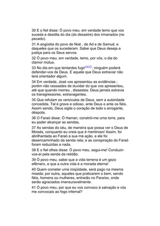 30 E o fiel disse: Ó povo meu, em verdade temo que vos
suceda e desdita do dia (do desastre) dos irmanados (no
pecado).
31 A angústia do povo de Noé , de Ad e de Samud, e
daqueles que os sucederam. Sabei que Deus deseja a
justiça para os Seus servos.
32 Ó povo meu, em verdade, temo, por vós, o dia do
clamor mútuo.
33 No dia em que tentardes fugir(1417), ninguém poderá
defender-vos de Deus. E aquele que Deus extraviar não
terá orientador algum.
34 Em verdade, José vos apresentou as evidências ;
porém não cessastes de duvidar do que vos apresentou,
até que quando morreu , dissestes: Deus jamais extravia
os transgressores, extravagantes,
35 Que refutam os versículos de Deus, sem a autoridade
concedida. Tal é grave e odioso, ante Deus e ante os fiéis.
Assim sendo, Deus sigila o coração de todo o arrogante,
déspota.
36 O Faraó disse: Ó Haman, constrói-me uma torre, para
eu poder alcançar as sendas,
37 As sendas do céu, de maneira que possa ver o Deus de
Moisés, conquanto eu creia que é mentiroso! Assim, foi
abrilhantada ao Faraó a sua má ação, e ele foi
desencaminhado da senda reta; e as conspiração do Faraó
foram reduzidas a nada.
38 E o fiel olhes disse: Ó povo meu, segui-me! Conduzir-
vos-ei pela senda da retidão.
39 Ó povo meu, sabei que a vida terrena é um gozo
efêmero, e que a outra vida é a morada eterna!
40 Quem cometer uma iniqüidade, será pago na mesma
moeda; por outra, aqueles que praticarem o bem, sendo
fiéis, homens ou mulheres, entrarão no Paraíso, onde
serão agraciados imensuravelmente.
41 Ó povo meu, por que eu vos convoco à salvação e vós
me convocais ao fogo infernal?
 