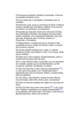 53 Havíamos concedido a Moisés a orientação, e fizemos
os israelitas herdarem o livro.
54 (Livro esse) que é orientação e mensagem para os
sensatos.
55 Persevera, pois, porque a promessa de Deus é infalível;
implora o perdão das tuas faltas e celebra os louvores do
teu Senhor, ao anoitecer e ao amanhecer.
56 Aqueles que disputam acerca dos versículos de Deus,
sem autoridade concedida, não abrigam em seus peitos
senão a soberbia, com a qual jamais lograrão o que quer
que seja: ampara-te, pois, em Deus, porque é o
Oniouvinte, o Onividente.
57 Seguramente, a criação dos céus e da terra é mais
importante do que a criação do homem; porém, a maioria
dos humanos o ignora.
58 Jamais poderão equiparar-se o cego e o vidente,
tampouco os fiéis, que praticam o bem, e os iníquos. Quão
pouco meditais!
59 Sabei que a Hora chegará, indubitavelmente; porém a
maioria dos humanos não crê nisso.
60 E o vosso Senhor disse: Invocai-Me, que vos atenderei!
Em verdade, aqueles que se ensoberbecerem, ao Me
invocarem, entrarão, humilhados, no inferno.
61 Deus foi Quem fez a noite, para que repousásseis(1419),
e o dia, para (vos) ajudar a ver. Certamente Deus é
Agraciante para com os humanos. Porém, a maioria deles
não Lhe agradece.
62 Tal é Deus, vosso Senhor, Criador de tudo. Não há
mais divindade, além d’Ele. Como, pois, vos desviais?
63 Assim se desviam aqueles que negam os versículos de
Deus.
64 Deus foi Quem fez a terra como berço(1420), o céu como
teto, modelou e aperfeiçoou as vossas configurações(1421),
e vos agraciou com todo o bem. Tal é Deus, vosso Senhor.
Bendito seja Deus, Senhor do Universo!
 
