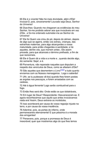 65 Ele é o vivente! Não há mais divindade, além d’Ele!
Invocai-O, pois, sinceramente! Louvado seja Deus, Senhor
do Universo!
66 Dize-lhes: Quando me chegaram as evidências do meu
Senhor, foi-me proibido adorar aos que invocáveis em vez
d’Ele , e foi-me ordenado submeter-me ao Senhor do
Universo!
67 Ele foi Quem vos criou do pó, depois do sêmen, depois
de algo que se agarra, então vos extraiu, crianças, das
estranhas maternas, para algo alcançardes a vossa
maturidade, para então chegardes à senilidade; e há
aqueles, dentre vós, que morrem antes ; Ele assim
procede, para que alcanceis o término prefixado, a fim de
que raciocineis.
68 Ele é Quem dá a vida e a morte e , quando decide algo,
diz somente: Seja!, e é.
69 Porventura, não reparaste naqueles que disputam a
respeito dos versículos de Deus, como se afastam d’Ele?
70 São aqueles que desmentem o Livro(1422) e tudo quanto
enviamos com os Nossos mensageiros . Logo o saberão!
71 (Ah, se tu pudesses vê-los) quando lhes forem postas
as argolas nos pescoços, e forem arrastados com as
cadeias,
72 Até à água fervente! Logo serão combustível para o
fogo.
73 Então lhes será dito: Onde estão os que idolatráveis,
74 Em lugar de Deus? Responderão: Desvaneceram-se. E
agora reconhecemos que aquilo que antes invocávamos
nada era! Assim, Deus extravia os incrédulos.
75 Isso acontecerá por causa do vosso regozijo injusto na
terra, e por causa da vossa insolência.
76 Adentrai, pois, as portas do inferno, onde
permanecereis eternamente! E que péssima é a morada
dos arrogantes!
77 Persevera, pois, porque a promessa de Deus é
inexorável; quer que mostremos algo do que lhes temos
 