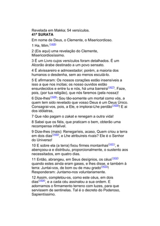 Revelada em Makka; 54 versículos.
41ª SURATA
Em nome de Deus, o Clemente, o Misericordioso.
1 Ha, Mim.(1426)
2 (Eis aqui) uma revelação do Clemente,
Misericordiosíssimo.
3 É um Livro cujos versículos foram detalhados. É um
Alcorão árabe destinado a um povo sensato.
4 É alvissareiro e admoestador; porém, a maioria dos
humanos o desdenha, sem ao menos escutá-lo.
5 E afirmaram: Os nossos corações estão insensíveis a
isso a que nos incitas; os nosso ouvidos estão
ensurdecidos e entre tu e nós, há uma barreira(1427). Faze,
pois, (por tua religião), que nós faremos (pela nossa)!
6 Dize-lhes(1428): Sou tão-somente um mortal como vós, a
quem tem sido revelado que vosso Deus é um Deus Único.
Consagrai-vos, pois, a Ele, e implorai-Lhe perdão(1429)! E ai
dos idólatras,
7 Que não pagam o zakat e renegam a outra vida!
8 Sabei que os fiéis, que praticam o bem, obterão uma
recompensa infalível.
9 Dize-lhes (mais): Renegaríeis, acaso, Quem criou a terra
em dois dias(1430), e Lhe atribuireis rivais? Ele é o Senhor
do Universo!
10 E sobre ela (a terra) fixou firmes montanhas(1431), e
abençoou-a e distribuiu, proporcionalmente, o sustento aos
necessitados, em quatro dias.
11 Então, abrangeu, em Seus desígnios, os céus(1432)
quando estes ainda eram gases, e lhes disse, e também à
terra: Juntai-vos, de bom ou de mau grado(1433)!
Responderam: Juntamo-nos voluntariamente.
12 Assim, completou-os, como este céus, em dois
dias(1434), e a cada céu assinalou a sua ordem. E
adornamos o firmamento terreno com luzes, para que
servissem de sentinelas. Tal é o decreto do Poderoso,
Sapientíssimo.
 