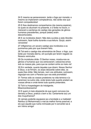 24 E mesmo se perseverarem, terão o fogo por morada; e
mesmo se implorarem complacência, não serão dos que
forem compadecidos!
25 E lhes destinamos companheiros (da mesma espécie),
os quais os alucinam no presente, e o farão no futuro, e
merecem a sentença do castigo das gerações de gênios
humanos precedentes, porque (estes) eram
desventurados.
26 E os incrédulos dizem: Não deis ouvidos a este Alcorão:
outrossim, fazei bulha durante a sua leitura. Quiçá, assim
vencereis!
27 Infligiremos um severo castigo aos incrédulos e os
puniremos pelo pior que tiverem feito.
28 Tal será o castigo dos adversários de Deus: o fogo, que
terão por morada eterna, em punição por terem negado os
Nossos versículos.
29 Os incrédulos dirão: Ó Senhor nosso, mostra-nos os
gênios e humanos que vos extraviaram; colocá-los-emos
sob os nossos pés, para que se contem entre os mais vis!
30 Em verdade, quanto àqueles que dizem: Nosso Senhor
é Deus, e se firmam, os anjos descerão sobre eles, os
quais lhes dirão: Não temais, nem vos atribuleis; outrossim,
regozijai-vos com o Paraíso que vos está prometido!
31 Temos sido os vossos protetores na vida terrena e (o
seremos) na outra vida, onde tereis tudo quanto anelam as
vossas almas e onde tereis tudo quanto pretendeis.
32 Tal é a hospedagem do Indulgente,
Misericordiosíssimo!
33 E quem é mais eloqüente do que quem convoca (os
demais) a Deus, pratica o bem e diz: Certamente sou um
dos muçulmanos?
34 Jamais poderão equiparar-se a bondade e a maldade!
Retribui (ó Mohammad) o mal da melhor forma possível, e
eis que aquele que nutria inimizade por ti converter-se-á
em íntimo amigo!
 