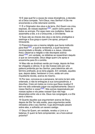 10 E seja qual for a causa da vossa divergência, a decisão
só a Deus compete. Tal é Deus, meu Senhor! A Ele me
encomendo e a Ele retornarei contrito.
11 É o Originador dos céus e da terra, (foi) Quem vos criou
esposas, de vossas espécies(1442), assim como pares de
todos os animais. Por esse meio vos multiplica. Nada se
assemelha a Ele, e é o Oniouvinte, o Onividente.
12 Suas são as chaves dos céus e da terra; prodigaliza e
restringe a Sua graça a quem Lhe apraz, porque é
Onisciente.
13 Prescreveu-vos a mesma religião que havia instituído
para Noé(1443), a qual te revelamos, a qual havíamos
recomendado a Abraão, a Moisés e a Jesus, (dizendo-
lhes): Observai a religião e não discrepeis acerca
disso(1444); em verdade, os idólatras se ressentiram daquilo
a que os convocaste, Deus elege quem Lhe apraz e
encaminha para Si o contrito.
14 Mas não se dividiram senão por inveja, depois de lhes
ter chegada a ciência. E se não tivesse sido por uma
palavra proferida por teu Senhor, para tolerá-los até um
término prefixado, já os teria julgado. Em verdade, aqueles
que, depois deles, herdaram o Livro, estão em uma
inquietante dúvida, acerca do mesmo.
15 Por isso, convoca-os e persevera, tal como te tem sido
ordenado, e não te entregues à sua concupiscência, e
dize-lhes: Creio em todos os Livros que Deus revelou! E
tem-me sido ordenado julgar-vos eqüitativamente. Deus é
nosso Senhor e vosso(1445). Nós somos responsáveis por
nossas ações e vós pelas vossas! Que não haja
dissenções entre vós e nós. Deus nos congregará, e a Ele
será o retorno.
16 Quanto àqueles que argumentam acerca de Deus,
depois de Ele Ter sido aceito, seus argumentos serão
refutados ante o seu Senhor, Cuja abominação pesará
sobre eles, e sofrerão um severo castigo.
17 Deus foi Quem, em verdade, revelou o Livro e a
balança. E quem te fará compreender, se a hora estiver
próxima?
 