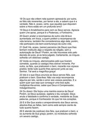 18 Os que não crêem nela querem apressá-la; por outra,
os fiéis são reverentes, por temor a ela, e sabem que é a
verdade. Não é, acaso, certo, que aqueles que disputam
sobre a Hora estão em um profundo erro?
19 Deus é Amabilíssimo para com os Seus servos. Agracia
quem Lhe apraz, porque é o Poderoso, o Fortíssimo.
20 Quem anelar a recompensa de outra vida tê-la-á
aumentada; em troca, a quem preferir a recompensa da
vida terrena, também lhe concederemos algo dela; porém,
não participara (da bem-aventurança) da outra vida.
21 Quê! Há, acaso, (seres) parceiros (de Deus) que lhes
tenham instituído algo a respeito da religião, sem a
autorização de Deus? Porém, se não houvesse sido pelo
decreto do juízo, já os teria julgado. Certamente, os iníquos
sofrerão um doloroso castigo.
22 Verás os iníquos, atemorizados pelo que tiverem
cometido, quando (o castigo) lhes estiver iminente. Por
outra, os fiéis, que praticarem o bem, morarão nos viçosos
prados; terão tudo quanto lhes aprouver junto ao seu
Senhor. Tal será a magnífica graça!
23 Isto é o que Deus anuncia ao Seus servos fiéis, que
praticam o bem. Dize-lhes: Não vos exijo recompensa
alguma por isto, senão o amor aos vossos parentes. E a
quem quer que seja que conseguir uma boa ação,
multiplicar-lhe-emos; sabei que Deus é Compensador,
Indulgentíssimo.
24 Ou dizem: Ele forjou uma mentira acerca de Deus!
Porém, se Deus quisesse, sigilaria o teu coração. Deus
anula a falsidade e confirma a verdade, mediante as Suas
palavras, porque é Conhecedor do que há nos corações.
25 E é Ele Que aceita o arrependimento dos Seus servos,
absolve-lhes as faltas, bem como está sempre ciente de
tudo quanto fazem.
26 E atende (às súplicas) dos fiéis, que praticam o bem, e
os aumenta de Sua graça; porém, os incrédulos sofrerão
um severo castigo.
 