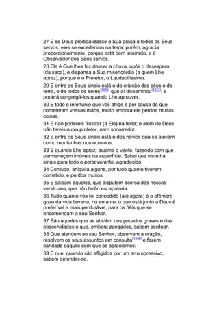 27 E se Deus prodigalizasse a Sua graça a todos os Seus
servos, eles se excederiam na terra; porém, agracia
proporcionalmente, porque está bem inteirado, e é
Observador dos Seus servos.
28 Ele é Que lhes faz descer a chuva, após o desespero
(da seca), e dispensa a Sua misericórdia (a quem Lhe
apraz), porque é o Protetor, o Laudabilíssimo.
29 E entre os Seus sinais está o da criação dos céus e da
terra, e de todos os seres(1446) que aí disseminou(1447), e
poderá congregá-los quando Lhe aprouver.
30 E todo o infortúnio que vos aflige é por causa do que
cometeram vossas mãos, muito embora ele perdoe muitas
coisas.
31 E não podereis frustrar (a Ele) na terra; e além de Deus,
não tereis outro protetor, nem socorredor.
32 E entre os Seus sinais está o dos navios que se elevam
como montanhas nos oceanos.
33 E quando Lhe apraz, acalma o vento, fazendo com que
permaneçam imóveis na superfície. Sabei que nisto há
sinais para todo o perseverante, agradecido.
34 Contudo, aniquila alguns, por tudo quanto tiverem
cometido, e perdoa muitos.
35 E saibam aqueles, que disputam acerca dos nossos
versículos, que não terão escapatória.
36 Tudo quanto vos foi concedido (até agora) é o efêmero
gozo da vida terrena; no entanto, o que está junto a Deus é
preferível e mais perdurável, para os fiéis que se
encomendam a seu Senhor.
37 São aqueles que as abstêm dos pecados graves e das
obscenidades e que, embora zangados, sabem perdoar,
38 Que atendem ao seu Senhor, observam a oração,
resolvem os seus assuntos em consulta(1448) e fazem
caridade daquilo com que os agraciamos;
39 E que, quando são afligidos por um erro opressivo,
sabem defender-se.
 