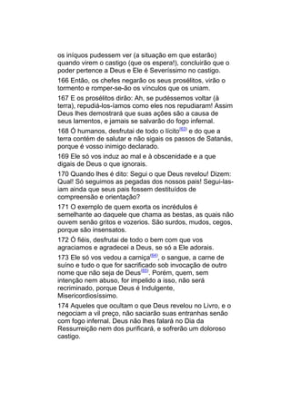 os iníquos pudessem ver (a situação em que estarão)
quando virem o castigo (que os espera!), concluirão que o
poder pertence a Deus e Ele é Severíssimo no castigo.
166 Então, os chefes negarão os seus prosélitos, virão o
tormento e romper-se-ão os vínculos que os uniam.
167 E os prosélitos dirão: Ah, se pudéssemos voltar (à
terra), repudiá-los-íamos como eles nos repudiaram! Assim
Deus lhes demostrará que suas ações são a causa de
seus lamentos, e jamais se salvarão do fogo infernal.
168 Ó humanos, desfrutai de todo o lícito(63) e do que a
terra contém de salutar e não sigais os passos de Satanás,
porque é vosso inimigo declarado.
169 Ele só vos induz ao mal e à obscenidade e a que
digais de Deus o que ignorais.
170 Quando lhes é dito: Segui o que Deus revelou! Dizem:
Qual! Só seguimos as pegadas dos nossos pais! Segui-las-
iam ainda que seus pais fossem destituídos de
compreensão e orientação?
171 O exemplo de quem exorta os incrédulos é
semelhante ao daquele que chama as bestas, as quais não
ouvem senão gritos e vozerios. São surdos, mudos, cegos,
porque são insensatos.
172 Ó fiéis, desfrutai de todo o bem com que vos
agraciamos e agradecei a Deus, se só a Ele adorais.
173 Ele só vos vedou a carniça(64), o sangue, a carne de
suíno e tudo o que for sacrificado sob invocação de outro
nome que não seja de Deus(65). Porém, quem, sem
intenção nem abuso, for impelido a isso, não será
recriminado, porque Deus é Indulgente,
Misericordiosíssimo.
174 Aqueles que ocultam o que Deus revelou no Livro, e o
negociam a vil preço, não saciarão suas entranhas senão
com fogo infernal. Deus não lhes falará no Dia da
Ressurreição nem dos purificará, e sofrerão um doloroso
castigo.
 