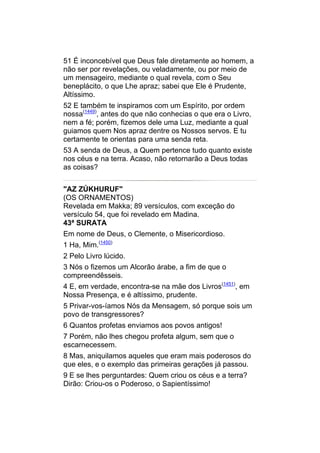 51 É inconcebível que Deus fale diretamente ao homem, a
não ser por revelações, ou veladamente, ou por meio de
um mensageiro, mediante o qual revela, com o Seu
beneplácito, o que Lhe apraz; sabei que Ele é Prudente,
Altíssimo.
52 E também te inspiramos com um Espírito, por ordem
nossa(1449), antes do que não conhecias o que era o Livro,
nem a fé; porém, fizemos dele uma Luz, mediante a qual
guiamos quem Nos apraz dentre os Nossos servos. E tu
certamente te orientas para uma senda reta.
53 A senda de Deus, a Quem pertence tudo quanto existe
nos céus e na terra. Acaso, não retornarão a Deus todas
as coisas?


"AZ ZÚKHURUF"
(OS ORNAMENTOS)
Revelada em Makka; 89 versículos, com exceção do
versículo 54, que foi revelado em Madina.
43ª SURATA
Em nome de Deus, o Clemente, o Misericordioso.
1 Ha, Mim.(1450)
2 Pelo Livro lúcido.
3 Nós o fizemos um Alcorão árabe, a fim de que o
compreendêsseis.
4 E, em verdade, encontra-se na mãe dos Livros(1451), em
Nossa Presença, e é altíssimo, prudente.
5 Privar-vos-íamos Nós da Mensagem, só porque sois um
povo de transgressores?
6 Quantos profetas enviamos aos povos antigos!
7 Porém, não lhes chegou profeta algum, sem que o
escarnecessem.
8 Mas, aniquilamos aqueles que eram mais poderosos do
que eles, e o exemplo das primeiras gerações já passou.
9 E se lhes perguntardes: Quem criou os céus e a terra?
Dirão: Criou-os o Poderoso, o Sapientíssimo!
 