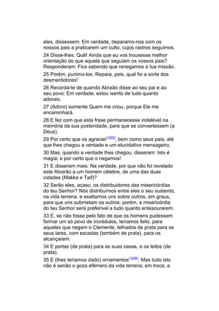 eles, dissessem: Em verdade, deparamo-nos com os
nossos pais a praticarem um culto, cujos rastros seguimos.
24 Disse-lhes: Quê! Ainda que eu vos trouxesse melhor
orientação do que aquela que seguiam os vossos pais?
Responderam: Fica sabendo que renegamos a tua missão.
25 Porém, punimo-los. Repara, pois, qual foi a sorte dos
desmentidores!
26 Recorda-te de quando Abraão disse ao seu pai e ao
seu povo: Em verdade, estou isento de tudo quanto
adorais.
27 (Adoro) somente Quem me criou, porque Ele me
encaminhará.
28 E fez com que esta frase permanecesse indelével na
memória da sua posteridade, para que se convertessem (a
Deus).
29 Por certo que os agraciei(1455), bem como seus pais, até
que lhes chegou a verdade e um elucidativo mensageiro.
30 Mas, quando a verdade lhes chegou, disseram: Isto é
magia; e por certo que o negamos!
31 E disseram mais: Na verdade, por que não foi revelado
este Alcorão a um homem célebre, de uma das duas
cidades (Makka e Taif)?
32 Serão eles, acaso, os distribuidores das misericórdias
do teu Senhor? Nós distribuímos entre eles o seu sustento,
na vida terrena, e exaltamos uns sobre outros, em graus,
para que uns submetam os outros; porém, a misericórdia
do teu Senhor será preferível a tudo quanto entesourarem.
33 E, se não fosse pelo fato de que os homens pudessem
formar um só povo de incrédulos, teríamos feito, para
aqueles que negam o Clemente, telhados de prata para os
seus lares, com escadas (também de prata), para os
alcançarem.
34 E portas (de prata) para as suas casas, e os leitos (de
prata).
35 E (lhes teríamos dado) ornamentos(1456). Mas tudo isto
não é senão o gozo efêmero da vida terrena; em troca, a
 