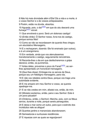 8 Não há mais divindade além d’Ele! Dá a vida e a morte, é
o vosso Senhor e o de vossos antepassados.
9 Porém, estão na dúvida, absortos.
10 Aguarda, pois, o dia(1470) em que do céu descerá uma
fumaça(1471) visível.
11 Que envolverá o povo: Será um doloroso castigo!
12 (Então dirão): Ó Senhor nosso, livra-nos do castigo,
porque somos fiéis!
13 Como se não se recordassem de quando lhes chegou
um elucidativo Mensageiro,
14 E o rechaçaram, dizendo: Ele foi ensinado (por outros),
e é um energúmeno.
15 Em verdade, ainda que vos atenuássemos
transitoriamente o castigo, seguramente reincidiríeis.
16 Recorda-lhes o dia em que desfecharemos o golpe
decisivo; então, os puniremos.
17 Antes deles, provamos o povo do Faraó(1472), ao ser-
lhes apresentado um honorável mensageiro.
18 (Que lhes disse): Entregai-me os servos de Deus,
porque sou um fidedigno mensageiro, para vós.
19 E não vos rebeleis contra Deus, porque vos trago uma
autoridade evidente.
20 E me amparo em meu Senhor e vosso, se quereis
apedrejar-me.
21 E se não credes em mim, afastei-vos, então, de mim.
22 (Moisés) exclamou, então, para o seu Senhor: Este é
um povo pecador!
23 (Ordenou, então, o Senhor): Marcha, pois, com os Meus
servos, durante a noite, porque sereis perseguidos.
24 E deixa o mar como um sulco, para que o exército dos
incrédulos nele se afogue!
25 Quantos jardins e mananciais abandonaram;
26 Semeaduras e suntuosas residências.
27 E riquezas com as quais se regozijavam!
 