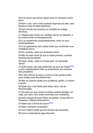 28 E foi assim que demos aquilo tudo em herança a outro
povo!
29 Nem o céu, nem a terra verterão lágrimas por eles, nem
tampouco lhes foi dada tolerância.
30 Sem dúvida que livramos os israelitas do castigo
afrontoso,
31 Infligido pelo Faraó; em verdade, ele foi um déspota, e
se contava entre os transgressores.
32 E os escolhemos propositadamente, entre os seus
contemporâneos.
33 E os agraciamos com certas sinais que continham uma
verdadeira prova.
34 Em verdade, estes (os coraixitas) dizem:
35 Não há mais morte do que a nossa primeira, e jamais
seremos ressuscitados!
36 Fazei, então, voltar os nossos pais, se estiverdes
certos!
37 Quê! Acaso, são eles preferíveis ao povo de Tubba(1473)
e seus antepassados? Nós os aniquilamos, por haverem
sido pecadores.
38 E não criamos os céus e a terra e tudo quanto existe
entre ambos para Nos distrairmos.
39 Não os criamos senão com prudência; porém, a maioria
o ignora.
40 Sabei que o dia fixado para todos será o dia da
Discriminação,
41 Dia esse em que nenhum protetor poderá advogar, em
nada, por outro, nem serão socorridos (os incrédulos).
42 Salvo aquele de quem Deus se apiedar, porque Ele é o
Poderoso, o Misericordiosíssimo.
43 Sabei que a árvore de zacum(1474)
44 Será o alimento do pecador.
45 Com metal fundido que lhe ferverá nas entranhas.
46 Como a borbulhante água fervente.
 