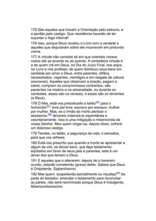 175 São aqueles que trocam a Orientação pelo extravio, e
o perdão pelo castigo. Que resistência haverão de ter
suportar o fogo infernal!
176 Isso, porque Deus revelou o Livro com a verdade e
aqueles que disputaram sobre ele incorreram em profundo
cisma.
177 A virtude não consiste só em que orientais vossos
rostos até ao levante ou ao poente. A verdadeira virtude é
a de quem crê em Deus, no Dia do Juízo Final, nos anjos,
no Livro e nos profetas; de quem distribuiu seus bens em
caridade por amor a Deus, entre parentes, órfãos,
necessitados, viajantes, mendigos e em resgate de cativos
(escravos). Aqueles que observam a oração, pagam o
zakat, cumprem os compromissos contraídos, são
pacientes na miséria e na adversidade, ou durante os
combates, esses são os verazes, e esses são os tementes
(a Deus).
178 Ó fiéis, está-vos preceituado o talião(66) para o
homicídio(67): livre por livre, escravo por escravo, mulher
por mulher. Mas, se o irmão do morto perdoar o
assassino,(68) devereis indenizá-lo espontânea e
voluntariamente. Isso é uma mitigação e misericórdia de
vosso Senhor. Mas quem vingar-se, depois disso, sofrerá
um doloroso castigo.
179 Tendes, no talião, a segurança da vida, ó sensatos,
para que vos refreeis.
180 Está-vos prescrito que quando a morte se apresentar a
algum de vós, se deixar bens, que faça testamento
eqüitativo em favor de seus pais e parentes; este é um
dever dos que temem a Deus.
181 E aqueles que o alterarem, depois de o haverem
ouvido, estarão cometendo (grave) delito. Sabeis que Deus
é Onipotente, Sapientíssimo.
182 Mas quem, suspeitando parcialmente ou injustiça(69) da
parte do testador, emendar o testamento para reconciliar
as partes, não será recriminado porque Deus é Indulgente,
Misericordiosíssimo.
 
