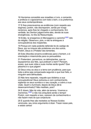 16 Havíamos concedido aos israelitas o Livro, o comando,
a profecia e o agraciamos com todo o bem, e os preferimos
aos seus contemporâneos.
17 E lhes prescrevemos as evidências (com respeito aos
dogmas); porém, não discreparam, senão por inveja
recíproca, após lhes ter chegado o conhecimento. Em
verdade, teu Senhor julgará entre eles, devido às suas
divergências, no Dia da Ressurreição.
18 Então, te ensejamos (ó Mensageiro) o caminho(1482) reto
da religião. Observa-o, pois, e não te entregues à
concupiscência dos insipientes.
19 Porque em nada poderão defender-te do castigo de
Deus, por os iníquos são protetores uns dos outros.
Porém, Deus é o Protetor dos tementes.
20 Este (Alcorão) encerra evidências para o homem, e é
orientação e misericórdia para os persuadidos.
21 Pretendem, porventura, os delinqüentes, que os
equiparemos aos fiéis, que praticam o bem? Pensam,
acaso, que suas vidas e suas mortes serão iguais? Que
péssimo é o que julgam!
22 Deus criou os céus e a terra com prudência, para que
toda a alma seja compensada segundo o que tiver feito, e
ninguém será defraudado.
23 Não tens reparado, naquele que idolatrou a sua
concupiscência! Deus extraviou-o com conhecimento,
sigilando os seus ouvidos e o seu coração, e cobriu a sua
visão. Quem o iluminará, depois de Deus (tê-lo
desencaminhado)? Não meditais, pois?
24 E dizem: Não há vida, além da terrena. Vivemos e
morremos,(1483) e não nos aniquilará senão o tempo!
Porém, com respeito a isso, carecem de conhecimento e
não fazem mais do que conjecturar.
25 E quando lhes são recitados os Nossos lúcidos
versículos, seu único argumento é dizer: Trazei nosso pais,
e estais certos!
 
