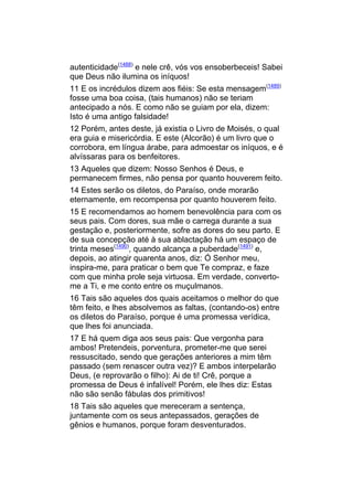 autenticidade(1488) e nele crê, vós vos ensoberbeceis! Sabei
que Deus não ilumina os iníquos!
11 E os incrédulos dizem aos fiéis: Se esta mensagem(1489)
fosse uma boa coisa, (tais humanos) não se teriam
antecipado a nós. E como não se guiam por ela, dizem:
Isto é uma antigo falsidade!
12 Porém, antes deste, já existia o Livro de Moisés, o qual
era guia e misericórdia. E este (Alcorão) é um livro que o
corrobora, em língua árabe, para admoestar os iníquos, e é
alvíssaras para os benfeitores.
13 Aqueles que dizem: Nosso Senhos é Deus, e
permanecem firmes, não pensa por quanto houverem feito.
14 Estes serão os diletos, do Paraíso, onde morarão
eternamente, em recompensa por quanto houverem feito.
15 E recomendamos ao homem benevolência para com os
seus pais. Com dores, sua mãe o carrega durante a sua
gestação e, posteriormente, sofre as dores do seu parto. E
de sua concepção até à sua ablactação há um espaço de
trinta meses(1490), quando alcança a puberdade(1491) e,
depois, ao atingir quarenta anos, diz: Ó Senhor meu,
inspira-me, para praticar o bem que Te compraz, e faze
com que minha prole seja virtuosa. Em verdade, converto-
me a Ti, e me conto entre os muçulmanos.
16 Tais são aqueles dos quais aceitamos o melhor do que
têm feito, e lhes absolvemos as faltas, (contando-os) entre
os diletos do Paraíso, porque é uma promessa verídica,
que lhes foi anunciada.
17 E há quem diga aos seus pais: Que vergonha para
ambos! Pretendeis, porventura, prometer-me que serei
ressuscitado, sendo que gerações anteriores a mim têm
passado (sem renascer outra vez)? E ambos interpelarão
Deus, (e reprovarão o filho): Ai de ti! Crê, porque a
promessa de Deus é infalível! Porém, ele lhes diz: Estas
não são senão fábulas dos primitivos!
18 Tais são aqueles que mereceram a sentença,
juntamente com os seus antepassados, gerações de
gênios e humanos, porque foram desventurados.
 