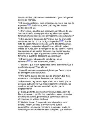 aos incrédulos, que comem como come o gado, o fogolhes
servirá de morada.
13 E quantas cidades, mais poderosas do que a tua, que te
expulsou,(1497) destruímos, sem que ninguém tivesse
pedido socorrê-las!
14 Porventura, aqueles que observam a evidência do seu
Senhor poderão ser equiparados àqueles cujas ações
foram abrilhantadas e que se entregaram às suas luxúrias?
15 Eis aqui uma descrição do Paraíso, que foi prometido
aos tementes: Lá há rios de água impoluível(1498); rios de
leite de sabor inalterável; rios de vinho deleitante para os
que o bebem; e rios de mel purificado; ali terão toda a
classe de frutos, com a indulgência do seu Senhor. Poderá
isto equipar-se ao castigo daqueles que permanecerão
eternamente no fogo, a quem será dada a beber água
fervente, a qual lhes dilacerará as entranhas?
16 E entre eles, há os que te escutam e, ao se
retirarem(1499) da tua assembléia, dizem,
17 àqueles, que foram agraciados com a sabedoria: Que é
que foi dito agora? Tais são os
18 que têm os seus corações sigilados por Deus, porque
se entregam às suas luxúrias!
19 Por outra, quanto àqueles que os orientam, Ele lhes
aumenta a orientação e lhes concede piedade.
20 Porventura, aguardam algo, a não ser a Hora, que os
açoutará subitamente? Já lhes chegaram os indícios. De
que lhes servirá lhes ser recordado aquilo que os
surpreenderá?
21 Sabe, portanto, que não há mais divindade, além de
Deus e implora o perdão das tuas faltas, assim como das
dos fiéis e das fiéis, porque Deus conhece as vossas
atividades e os vossos destinos.
22 Os fiéis dizem: Por que não nos foi revelada uma
surata? Porém, quando é revelada uma surata
peremptória, em que se menciona o combate, tu vês os
que abrigam a morbidez em seus corações, que te olham
 