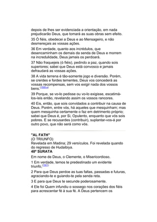 depois de lhes ser evidenciada a orientação, em nada
prejudicarão Deus, que tomará as suas obras sem efeito.
35 Ó fiéis, obedecei a Deus e ao Mensageiro, e não
desmereçais as vossas ações.
36 Em verdade, quanto aos incrédulos, que
desencaminham os demais da senda de Deus e morrem
na incredulidade, Deus jamais os perdoará.
37 Não fraquejeis (ó fiéis), pedindo a paz, quando sois
superiores; sabei que Deus está convosco e jamais
defraudará as vossas ações.
38 A vida terrena é tão-somente jogo e diversão. Porém,
se crerdes e fordes tementes, Deus vos concederá as
vossas recompensas, sem vos exigir nada dos vossos
bens.(1500-a)
39 Porque, se vo-lo pedisse ou vo-lo exigisse, escatimá-
los-íeis então, revelando assim os vossos rancores.
40 Eis, então, que sois convidados a contribuir na causa de
Deus. Porém, entre vós, há aqueles que mesquinham; mas
quem mesquinha certamente o faz em detrimento próprio;
sabei que Deus é, por Si, Opulento, enquanto que vós sois
pobres. E se recusardes (contribuir), suplantar-vos-á por
outro povo, que não será como vós.


"AL FATH"
(O TRIUNFO)
Revelada em Madina; 29 versículos. Foi revelada quando
do regresso de Hudaibiya.
48ª SURATA
Em nome de Deus, o Clemente, o Misericordioso.
1 Em verdade, temos te predestinado um evidente
triunfo,(1501)
2 Para que Deus perdoe as tuas faltas, passadas e futuras,
agraciando-te e guiando-te pela senda reta.
3 E para que Deus te secunde poderosamente.
4 Ele foi Quem infundiu o sossego nos corações dos fiéis
para acrescentar fé à sua fé. A Deus pertencem os
 