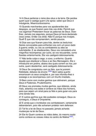 14 A Deus pertence o reino dos céus e da terra. Ele perdoa
quem quer e castiga quem Lhe apraz; sabei que Deus é
Indulgente, Misericordiosíssimo.
15 Quando marchardes para vos apoderardes dos
despojos, os que ficarem para trás vos dirão: Permiti que
vos sigamos! Pretendem trocar as palavras de Deus. Dize-
lhes: Jamais nos seguireis, porque Deus já havia declarado
(isso) antes. Então vos dirão: Não! É porque nos invejais.
Qual! É que não compreendem, senão poucos.
16 Dize aos que ficaram para trás, dentre os beduínos:
Sereis convocados para enfrentar-vos com um povo dado
à guerra; então, ou vós os combatereis ou eles se
submeterão. E se obedecerdes, Deus vos concederá uma
magnífica recompensa; por outra, se vos recusardes, como
fizestes anteriormente, Ele vos castigará dolorosamente.
17 Não terão culpa o cego, o coxo, o enfermo. Quanto
àquele que obedecer a Deus e ao Seu Mensageiro, Ele o
introduzirá em jardins, abaixo dos quais correm os rios; por
outra, quem desdenhar, será castigado dolorosamente.
18 Deus Se congratulou com os fiéis, que te juraram
fidelidade, debaixo da árvore.(1504) Bem sabia quanto
encerravam os seus corações e, por isso infundiu-lhes o
sossego e os recompensou com um triunfo imediato,
19 Bem como com muitos ganhos que obtiveram, porque
Deus é Poderoso, Prudentíssimo.
20 Deus vos prometeu muitos ganhos, que obtereis, ainda
mais, adiantou-vos estes e conteve as mãos dos homens,
para que sejam um sinal para os fiéis e para guiar-vos para
uma senda reta.
21 E outros ganhos que não pudestes conseguir, Deus os
conseguiu, e Deus é Onipotente.
22 E ainda que o incrédulos vos combatessem, certamente
debandariam, pois não achariam protetor nem defensor.
23 Tal foi a lei de Deus no passado; jamais acharás
mudanças na lei de Deus.
24 Ele foi Quem conteve as mãos deles, do mesmo modo
como conteve as vossas mãos no centro de Makka(1505),
 