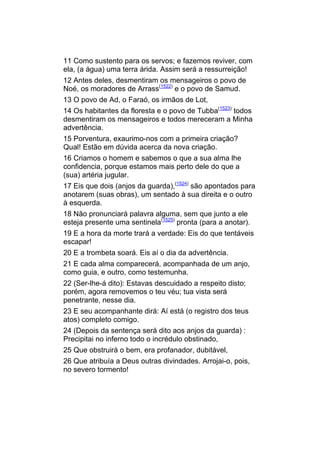 11 Como sustento para os servos; e fazemos reviver, com
ela, (a água) uma terra árida. Assim será a ressurreição!
12 Antes deles, desmentiram os mensageiros o povo de
Noé, os moradores de Arrass(1522) e o povo de Samud.
13 O povo de Ad, o Faraó, os irmãos de Lot,
14 Os habitantes da floresta e o povo de Tubba(1523) todos
desmentiram os mensageiros e todos mereceram a Minha
advertência.
15 Porventura, exaurimo-nos com a primeira criação?
Qual! Estão em dúvida acerca da nova criação.
16 Criamos o homem e sabemos o que a sua alma lhe
confidencia, porque estamos mais perto dele do que a
(sua) artéria jugular.
17 Eis que dois (anjos da guarda),(1524) são apontados para
anotarem (suas obras), um sentado à sua direita e o outro
à esquerda.
18 Não pronunciará palavra alguma, sem que junto a ele
esteja presente uma sentinela(1525) pronta (para a anotar).
19 E a hora da morte trará a verdade: Eis do que tentáveis
escapar!
20 E a trombeta soará. Eis aí o dia da advertência.
21 E cada alma comparecerá, acompanhada de um anjo,
como guia, e outro, como testemunha.
22 (Ser-lhe-á dito): Estavas descuidado a respeito disto;
porém, agora removemos o teu véu; tua vista será
penetrante, nesse dia.
23 E seu acompanhante dirá: Aí está (o registro dos teus
atos) completo comigo.
24 (Depois da sentença será dito aos anjos da guarda) :
Precipitai no inferno todo o incrédulo obstinado,
25 Que obstruirá o bem, era profanador, dubitável,
26 Que atribuía a Deus outras divindades. Arrojai-o, pois,
no severo tormento!
 