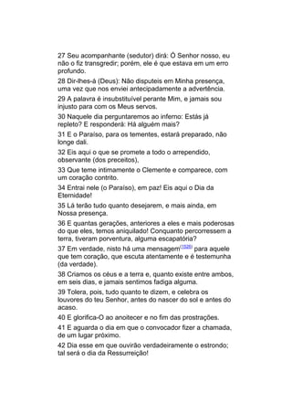 27 Seu acompanhante (sedutor) dirá: Ó Senhor nosso, eu
não o fiz transgredir; porém, ele é que estava em um erro
profundo.
28 Dir-lhes-á (Deus): Não disputeis em Minha presença,
uma vez que nos enviei antecipadamente a advertência.
29 A palavra é insubstituível perante Mim, e jamais sou
injusto para com os Meus servos.
30 Naquele dia perguntaremos ao inferno: Estás já
repleto? E responderá: Há alguém mais?
31 E o Paraíso, para os tementes, estará preparado, não
longe dali.
32 Eis aqui o que se promete a todo o arrependido,
observante (dos preceitos),
33 Que teme intimamente o Clemente e comparece, com
um coração contrito.
34 Entrai nele (o Paraíso), em paz! Eis aqui o Dia da
Eternidade!
35 Lá terão tudo quanto desejarem, e mais ainda, em
Nossa presença.
36 E quantas gerações, anteriores a eles e mais poderosas
do que eles, temos aniquilado! Conquanto percorressem a
terra, tiveram porventura, alguma escapatória?
37 Em verdade, nisto há uma mensagem(1526) para aquele
que tem coração, que escuta atentamente e é testemunha
(da verdade).
38 Criamos os céus e a terra e, quanto existe entre ambos,
em seis dias, e jamais sentimos fadiga alguma.
39 Tolera, pois, tudo quanto te dizem, e celebra os
louvores do teu Senhor, antes do nascer do sol e antes do
acaso.
40 E glorifica-O ao anoitecer e no fim das prostrações.
41 E aguarda o dia em que o convocador fizer a chamada,
de um lugar próximo.
42 Dia esse em que ouvirão verdadeiramente o estrondo;
tal será o dia da Ressurreição!
 