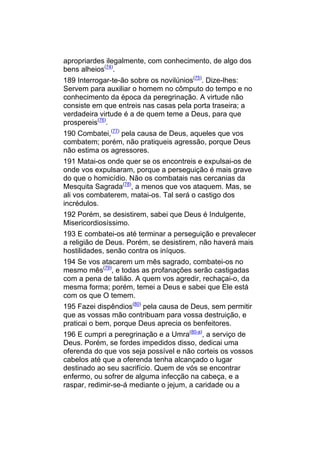 apropriardes ilegalmente, com conhecimento, de algo dos
bens alheios(74).
189 Interrogar-te-ão sobre os novilúnios(75). Dize-lhes:
Servem para auxiliar o homem no cômputo do tempo e no
conhecimento da época da peregrinação. A virtude não
consiste em que entreis nas casas pela porta traseira; a
verdadeira virtude é a de quem teme a Deus, para que
prospereis(76).
190 Combatei,(77) pela causa de Deus, aqueles que vos
combatem; porém, não pratiqueis agressão, porque Deus
não estima os agressores.
191 Matai-os onde quer se os encontreis e expulsai-os de
onde vos expulsaram, porque a perseguição é mais grave
do que o homicídio. Não os combatais nas cercanias da
Mesquita Sagrada(78), a menos que vos ataquem. Mas, se
ali vos combaterem, matai-os. Tal será o castigo dos
incrédulos.
192 Porém, se desistirem, sabei que Deus é Indulgente,
Misericordiosíssimo.
193 E combatei-os até terminar a perseguição e prevalecer
a religião de Deus. Porém, se desistirem, não haverá mais
hostilidades, senão contra os iníquos.
194 Se vos atacarem um mês sagrado, combatei-os no
mesmo mês(79), e todas as profanações serão castigadas
com a pena de talião. A quem vos agredir, rechaçai-o, da
mesma forma; porém, temei a Deus e sabei que Ele está
com os que O temem.
195 Fazei dispêndios(80) pela causa de Deus, sem permitir
que as vossas mão contribuam para vossa destruição, e
praticai o bem, porque Deus aprecia os benfeitores.
196 E cumpri a peregrinação e a Umra(80-a), a serviço de
Deus. Porém, se fordes impedidos disso, dedicai uma
oferenda do que vos seja possível e não corteis os vossos
cabelos até que a oferenda tenha alcançado o lugar
destinado ao seu sacrifício. Quem de vós se encontrar
enfermo, ou sofrer de alguma infecção na cabeça, e a
raspar, redimir-se-á mediante o jejum, a caridade ou a
 