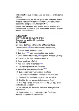 43 Somos Nós que damos a vida e a morte, e a Nós será o
retorno.
44 Tal acontecerá, no dia em que a terra se fender acima
deles (e eles saírem) apressadamente (dos sepulcros):
isso será a congregação, fácil para Nós.
45 Nós bem sabemos tudo quanto dizem, e tu não és o
seu incitador. Admoesta, pois, mediante o Alcorão, a quem
tema a Minha ameaça!


"AZ ZÁRIAT"
(OS VENTOS DISSEMINADORES)
Revelada em Makka; 60 versículos.
51ª SURATA
Em nome de Deus, o Clemente, o Misericordioso.
1.Pelos ventos(1527) disseminadores e impetuosos,
2. Que carregam pesos enormes,
3. Que fluem(1528) com moderação e suavidade,
4. E que são distribuidores,(1529) segundo a ordem (divina),
5. Que o que vos é prometido é verídico,
6. E que o Juízo é infalível!
7. Pelo céu, pleno de sendas,(1530)
8. Que seguis palavras discordantes,
9. As quais vos desencaminharão.(1531)
10. Que pereçam os inventores de mentiras!
11. Que estão descuidados, submersos na confusão!
12. Perguntaram: Quando chegará o Dia do Juízo?
13. (Será) o dia em que serão testados no fogo!
14. (Ser-lhes-á dito): Provai o vosso teste! Eis aqui o que
pretendestes apressar!
15. Em verdade, os tementes habitarão entre jardins e
mananciais,
16. Desfrutando de tudo com que o seu Senhor os
agraciar, porque foram benfeitores.
 