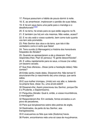 17. Porque possuíram o hábito de pouco dormir à noite.
18. E, ao amanhecer, imploravam o perdão de suas faltas.
19. E há em seus bens uma parte para o mendigo e o
desafortunado(1532)
20. E na terra, há sinais para os que estão seguros na fé.
21. E também (os há) em vós mesmos. Não vedes, acaso?
22. E no céu está o vosso sustento, bem como tudo quanto
vos tem sido prometido.
23. Pelo Senhor dos céus e da terra, que isto é tão
verdadeiro como é certo que falais!
24. Tens ouvido (ó Mensageiro) a história dos honoráveis
hóspedes de Abraão?
25. Quando se apresentaram a ele e disseram: Paz!,
respondeu-lhes: Paz! (E pensou): "É gente desconhecida".
26. E voltou rapidamente para os seus, e trouxe (na volta)
um bezerro cevado.
27 Que lhes ofereceu...Disse (ante a hesitação deles): Não
comeis?
28 Então sentiu medo deles. Disseram-lhe: Não temas! E
anunciaram-lhe (o nascimento de) uma criança, que seria
sábia.
29 E sua mulher irrompeu, (rindo) em voz alta; e, batendo
na própria face, disse: Eu, uma anciã estéril!
30 Disseram-lhe: Assim prescreveu teu Senhor, porque Ele
é o Prudente, o Sapientíssimo.
31 Perguntou Abraão: Qual é, então, a vossa incumbência,
ó mensageiro?
32 Responderam-lhe: Em verdade, fomos enviados a um
povo de pecadores,
33 Para que lançássemos sobre eles pedras de argila,
34 Destinados, da parte do teu Senhor, aos
transgressores.
35 E evacuamos os fiéis que nela (Sodoma) havia.
36 Porém, encontramos nela uma só casa de muçulmanos.
 