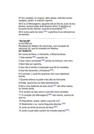 47 Em verdade, os iníquos, além desse, sofrerão outros
castigos; porém, a maioria o ignora.
48 E tu (ó Mensageiro), aguarda até ao Dia do Juízo do teu
Senhor, porque estás ante Nossos olhos. E glorifica os
louvores do teu Senhor, quando te levantares(1546),
49 E numa parte da noite,(1547) e glorifica-O ao retirarem-se
as estrelas.


"AN NAJM"
(A ESTRELA)
Revelada em Makka; 62 versículos, com exceção do
versículo 32, que foi revelado em Madina.
53ª SURATA
Em nome de Deus, o Clemente, o Misericordioso.
1 Pela estrela(1548), quando cai,
2 Que vosso camarada(1549) jamais se extravia, nem erra,
3 Nem fala por capricho.
4 Isso não é senão a inspiração que lhe foi revelada,
5 Que lhe transmitiu o fortíssimo(1550),
6 O sensato, o qual lhe apareceu (em sua majestosa
forma).
7 Quando estava na parte mais alta do horizonte.
8 Então, aproximou-se dele estreitamente,
9 Até a uma distância de dois arcos(1551) (de atirar setas),
ou menos ainda.
10 E revelou ao Seu servo o que Ele havia revelado.
11 O coração (do Mensageiro)(1552) não mentiu, acerca do
que viu.
12 Disputareis, acaso, sobre o que ele viu?
13 Realmente o viu, numa Segunda descida,(1553)
14 Junto ao limite da árvore de lótus(1554).
15 Junto à qual está o jardim da morada (eterna)(1555).
 