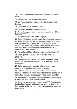 16 Quando aquela coisa envolvente cobriu a árvore de
lótus,
17 Não desviou o olhar, nem transgrediu.
18 Em verdade, presenciou os maiores sinais do seu
Senhor.
19 Considerai Al-Lát e Al-Uzza.(1556)
20 E a outra, a terceira (deusa), Manata.
21 Porventura, pertence-vos o sexo masculino e a Ele o
feminino(1557)?
22 Tal, então, seria uma partilha injusta.
23 Tais (divindades) não são mais do que nomes, com que
as denominastes, vós e vossos antepassados, acerca do
que Deus não vos conferiu autoridade alguma. Não
seguem senão as sua próprias conjecturas e as luxúrias
das suas almas, não obstante ter-lhes chegado a
orientação do seu Senhor!
24 Porventura, obterá o homem tudo quanto ambiciona?
25 Sabei que só a Deus pertence a outra vida e a
presente.
26 E quantos anjos há nos céus, cujas intercessões de
nada valerão, salvo a daqueles que a Deus aprouver e
comprazer!
27 Sabei que aqueles que não crêem na outra vida
denominam os anjos com nomes femininos,
28 Embora careçam de todo o conhecimento a esse
respeito. Não fazem senão seguir conjecturas, sendo que a
conjectura jamais prevaleceu, em nada, sobre a verdade.
29 Afasta-te pois, de quem desdenha a Nossa Mensagem,
e não ambiciona senão a vida terrena.
30 Tal é o alcance do seu conhecimento(1558). Em verdade,
teu Senhor é o mais conhecedor de quem se desvia da
Sua senda, assim como é o mais conhecedor de quem se
encaminha.
 