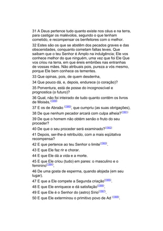 31 A Deus pertence tudo quanto existe nos céus e na terra,
para castigar os malévolos, segundo o que tenham
cometido, e recompensar os benfeitores com o melhor.
32 Estes são os que se abstêm dos pecados graves e das
obscenidades, conquanto cometam faltas leves. Que
saibam que o teu Senhor é Amplo na indulgência; Ele vos
conhece melhor do que ninguém, uma vez que foi Ele Que
vos criou na terra, em que éreis embriões nas entranhas
de vossas mães. Não atribuais pois, pureza a vós mesmo,
porque Ele bem conhece os tementes.
33 Que opinas, pois, de quem desdenha,
34 Que pouco dá, e, depois, endurece (o coração)?
35 Porventura, está de posse do incognoscível e
prognostica (o futuro)?
36 Qual, não foi inteirado de tudo quanto contêm os livros
de Moisés,(1559)
37 E os de Abraão (1560), que cumpriu (as suas obrigações),
38 De que nenhum pecador arcará com culpa alheia?(1561)
39 De que o homem não obtém senão o fruto do seu
proceder?
40 De que o seu proceder será examinado?(1562)
41 Depois, ser-lhe-á retribuído, com a mais eqüitativa
recompensa?
42 E que pertence ao teu Senhor o limite(1563).
43 E que Ele faz rir e chorar.
44 E que Ele dá a vida e a morte.
45 E que Ele criou (tudo) em pares: o masculino e o
feminino(1564),
46 De uma gosta de esperma, quando alojada (em seu
lugar).
47 E que a Ele compete a Segunda criação(1565).
48 E que Ele enriquece e dá satisfação(1566).
49 E que Ele é o Senhor do (astro) Sírio(1567).
50 E que Ele exterminou o primitivo povo de Ad (1568).
 