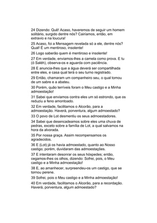 24 Dizendo: Quê! Acaso, haveremos de seguir um homem
solitário, surgido dentre nós? Cairíamos, então, em
extravio e na loucura!
25 Acaso, foi a Mensagem revelada só a ele, dentre nós?
Qual! É um mentiroso, insolente!
26 Logo saberão quem é mentiroso e insolente!
27 Em verdade, enviamos-lhes a camela como prova. E tu
(ó Saléh), observa-os e aguarda com paciência.
28 E anuncia-lhes que a água deverá ser compartilhada
entre eles, e casa qual terá o seu turno registrado.
29 Então, chamaram um companheiro seu, o qual tomou
de um sabre e a abateu.
30 Porém, quão terríveis foram o Meu castigo e a Minha
admoestação!
31 Sabei que enviamos contra eles um só estrondo, que os
reduziu a feno amontoado.
32 Em verdade, facilitamos o Alcorão, para a
admoestação. Haverá, porventura, algum admoestado?
33 O povo de Lot desmentiu os seus admoestadores.
34 Sabei que desencadeamos sobre eles uma chuva de
pedras, exceto sobre a família de Lot, a qual salvamos na
hora da alvorada.
35 Por nossa graça. Assim recompensamos os
agradecidos.
36 E (Lot) já os havia admoestado, quanto ao Nosso
castigo; porém, duvidaram das admoestações.
37 E intentaram desonrar os seus hóspedes; então,
cegamos-lhes os olhos, dizendo: Sofrei, pois, o Meu
castigo e a Minha admoestação!
38 E, ao amanhecer, surpreendeu-os um castigo, que se
tornou perene.
39 Sofrei, pois o Meu castigo e a Minha admoestação!
40 Em verdade, facilitamos o Alcorão, para a recordação.
Haverá, porventura, algum admoestado?
 