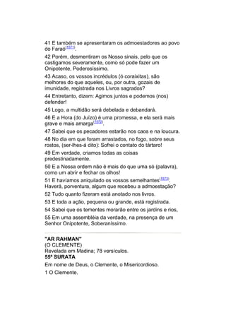 41 E também se apresentaram os admoestadores ao povo
do Faraó(1571).
42 Porém, desmentiram os Nosso sinais, pelo que os
castigamos severamente, como só pode fazer um
Onipotente, Poderosíssimo.
43 Acaso, os vossos incrédulos (ó coraixitas), são
melhores do que aqueles, ou, por outra, gozais de
imunidade, registrada nos Livros sagrados?
44 Entretanto, dizem: Agimos juntos e podemos (nos)
defender!
45 Logo, a multidão será debelada e debandará.
46 E a Hora (do Juízo) é uma promessa, e ela será mais
grave e mais amarga(1572).
47 Sabei que os pecadores estarão nos caos e na loucura.
48 No dia em que foram arrastados, no fogo, sobre seus
rostos, (ser-lhes-á dito): Sofrei o contato do tártaro!
49 Em verdade, criamos todas as coisas
predestinadamente.
50 E a Nossa ordem não é mais do que uma só (palavra),
como um abrir e fechar os olhos!
51 E havíamos aniquilado os vossos semelhantes(1573).
Haverá, porventura, algum que recebeu a admoestação?
52 Tudo quanto fizeram está anotado nos livros.
53 E toda a ação, pequena ou grande, está registrada.
54 Sabei que os tementes morarão entre os jardins e rios,
55 Em uma assembléia da verdade, na presença de um
Senhor Onipotente, Soberaníssimo.


"AR RAHMAN"
(O CLEMENTE)
Revelada em Madina; 78 versículos.
55ª SURATA
Em nome de Deus, o Clemente, o Misericordioso.
1 O Clemente.
 