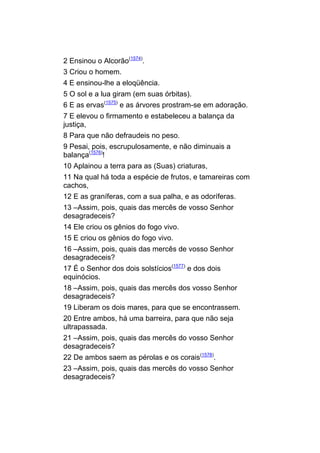 2 Ensinou o Alcorão(1574).
3 Criou o homem.
4 E ensinou-lhe a eloqüência.
5 O sol e a lua giram (em suas órbitas).
6 E as ervas(1575) e as árvores prostram-se em adoração.
7 E elevou o firmamento e estabeleceu a balança da
justiça,
8 Para que não defraudeis no peso.
9 Pesai, pois, escrupulosamente, e não diminuais a
balança(1576)!
10 Aplainou a terra para as (Suas) criaturas,
11 Na qual há toda a espécie de frutos, e tamareiras com
cachos,
12 E as graníferas, com a sua palha, e as odoríferas.
13 –Assim, pois, quais das mercês de vosso Senhor
desagradeceis?
14 Ele criou os gênios do fogo vivo.
15 E criou os gênios do fogo vivo.
16 –Assim, pois, quais das mercês de vosso Senhor
desagradeceis?
17 É o Senhor dos dois solstícios(1577) e dos dois
equinócios.
18 –Assim, pois, quais das mercês dos vosso Senhor
desagradeceis?
19 Liberam os dois mares, para que se encontrassem.
20 Entre ambos, há uma barreira, para que não seja
ultrapassada.
21 –Assim, pois, quais das mercês do vosso Senhor
desagradeceis?
22 De ambos saem as pérolas e os corais(1578).
23 –Assim, pois, quais das mercês do vosso Senhor
desagradeceis?
 
