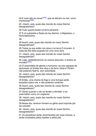 24 E suas são as naves(1579), que se elevam no mar, como
montanhas(1580).
25 –Assim, pois, quais das mercês do vosso Senhor
desagradeceis?
26 Tudo quanto existe na terra perecerá.
27 E só subsistirá o Rosto do teu Senhor, o Majestoso, o
Honorabilíssimo.
28.
29 Assim, pois, quais das mercês do vosso Senhor
desagradeceis?
30 Todos os que estão nos céus e na terra O invocam. A
cada dia Ele está ocupado em uma nova obra.
31 –Assim, pois, quais das mercês do vosso Senhor
desagradeceis?
32 Logo, estabelecermos os vossos assuntos, ó ambos os
mundos(1581)!
33 Ó assembléia de gênios e humanos, se sois capazes de
atravessar os limites dos céus e da terra, fazei-o! Porém,
não podereis fazê-lo, sem autoridade.
34 –Assim, pois, quais das mercês do vosso Senhor
desagradeceis?
35 Então, uma chama de fogo e uma fumaça serão
lançados sobre vós, e não podereis contê-las.
36 Assim, pois, quais das mercês do vosso Senhor
desagradeceis?
37 (Será) quando o céu se fender e derreter; e se
avermelhar como um ungüento.
38 –Assim, pois, quais das mercês do vosso Senhor
desagradeceis?
39 Nesse dia, nenhum homem ou gênio será inquirido por
seu pecado.
40 –Assim, pois, quais das mercês do vosso Senhor
desagradeceis?
41 Os pecadores serão reconhecidos por suas marcas, e
serão arrastados pelos topetes e pelos pés.
 