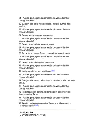 61 –Assim, pois, quais das mercês do vosso Senhor
desagradeceis?
62 E, além dos dois mencionados, haverá outros dois
jardins,
63 –Assim, pois, quais das mercês, do vosso Senhor,
desagradeceis?
64 De cor verde-escuro, vicejantes.
65 –Assim, pois, quais das mercês do vosso Senhor
desagradeceis?
66 Neles haverá duas fontes a jorrar.
67 –Assim, pois, quais das mercês do vosso Senhor
desagradeceis?
68 Em ambos haverá frutas, tamareiras e romãzeiras.
69 –Assim, pois, quais das mercês do vosso Senhor
desagradeceis?
70 Neles haverá beldades inocentes,
71 –Assim, pois, quais das mercês do vosso Senhor
desagradeceis?
72 Huris recolhidas em pavilhões(1583),
73 –Assim, pois, quais das mercês do vosso Senhor
desagradeceis?
74 Que jamais, antes deles, foram tocadas por homem ou
gênio,
75 –Assim, pois, quais das mercês do vosso Senhor
desagradeceis?
76 Reclinadas em coxins, cobertos com pano verde e
formosas almofadas.
77 –Assim, pois, quais das mercês do vosso Senhor
desagradeceis?
78 Bendito seja o nome do teu Senhor, o Majestoso, o
Honorabilíssimo(1584).


"AL WAQUI’A"
(O EVENTO INVEVITÁVEL)
 