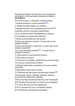 Revelada em Makka; 96 versículos, com exceção dos
versículos 81 e 82, que foram reveladas em Madina.
56ª SURATA
Em nome de Deus, o Clemente, o Misericordioso.
1 Quando acontecer o evento inevitável(1585),
2 –Ninguém poderá negar o seu advento -,
3 Degradante (para uns) e exultante (para outros)(1586).
4 Quando a terra for sacudida violentamente,
5 E as montanhas forem desintegradas em átomos,
6 Convertidas em corpúsculos dispersos,
7 Então, sereis divididos em três grupos.
8 O dos que estiverem à direita – E quem são os que
estarão à direita?
9 O dos que estiverem à esquerda – E quem são os que
estarão à esquerda?
10 E o dos primeiros (crentes)(1587) – E quem são os
primeiros (crentes) ?
11 Estes serão os mais próximos de Deus,
12 Nos jardins do prazer.
13 (Haverá) uma multidão, pertencente ao primeiro grupo.
14 E poucos, pertencentes ao último.
15 Estarão sobre leitos incrustados (com ouro e pedras
preciosas),
16 Reclinados neles, frente a frente,
17 Onde lhes servirão jovens (de frescores) imortais(1588).
18 Com taças, jarras, e ânforas, cheias de néctares
(provindos dos mananciais celestes),
19 Que não lhes provocará hemicrania, nem intoxicação.
20 E (também lhes servirão) as frutas de sua predileção,
21 E carne das aves que lhes apetecerem.
22 Em companhia de huris, de cândidos olhares,
23 Semelhantes a pérolas bem guardadas.
 