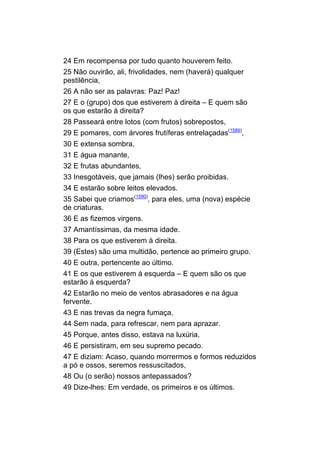 24 Em recompensa por tudo quanto houverem feito.
25 Não ouvirão, ali, frivolidades, nem (haverá) qualquer
pestilência,
26 A não ser as palavras: Paz! Paz!
27 E o (grupo) dos que estiverem à direita – E quem são
os que estarão à direita?
28 Passeará entre lotos (com frutos) sobrepostos,
29 E pomares, com árvores frutíferas entrelaçadas(1589),
30 E extensa sombra,
31 E água manante,
32 E frutas abundantes,
33 Inesgotáveis, que jamais (lhes) serão proibidas.
34 E estarão sobre leitos elevados.
35 Sabei que criamos(1590), para eles, uma (nova) espécie
de criaturas.
36 E as fizemos virgens.
37 Amantíssimas, da mesma idade.
38 Para os que estiverem à direita.
39 (Estes) são uma multidão, pertence ao primeiro grupo.
40 E outra, pertencente ao último.
41 E os que estiverem à esquerda – E quem são os que
estarão à esquerda?
42 Estarão no meio de ventos abrasadores e na água
fervente.
43 E nas trevas da negra fumaça,
44 Sem nada, para refrescar, nem para aprazar.
45 Porque, antes disso, estava na luxúria,
46 E persistiram, em seu supremo pecado.
47 E diziam: Acaso, quando morrermos e formos reduzidos
a pó e ossos, seremos ressuscitados,
48 Ou (o serão) nossos antepassados?
49 Dize-lhes: Em verdade, os primeiros e os últimos.
 