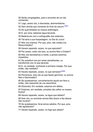50 Serão congregados, para o encontro de um dia
conhecido.
51 Logo, sereis vós, ó desviados, desmentidores,
52 Sem dúvida que comereis do fruto do zacum.(1591)
53 Do qual fartareis os vossos estômagos,
54 E, por cima, bebereis água fervente.
55 Bebê-la-eis com a sofreguidão dos sedentos.
56 Tal será a sua hospedagem, no Dia do Juízo!
57 Nós vos criamos. Por que, pois, não credes (na
Ressurreição)?
58 Haveis reparado, acaso, no que ejaculais?
59 Por acaso, criais vós isso, ou somos Nós o Criador?
60 Nós vos decretamos a morte, e jamais seremos
impedidos,
61 De substituir-vos por seres semelhantes, ou
transformar-vos no que ignorais.
62 E, na verdade, conheceis a primeira criação. Por que,
então, não meditais?
63 Haveis reparado, acaso, no que semeais?(1592)
64 Porventura, sois vós os que fazeis germinar, ou somos
Nós o Germinador?
65 Se quiséssemos, converteríamos aquilo em feno e,
então, não cessaríeis de vos assombrar,
66 (Dizendo): Em verdade, estamos em débito,
67 Estamos, em verdade, privados (de colher os nossos
frutos)!
68 Haveis reparado, acaso, na água que bebeis?
69 Sois vós, ou somente somos Nós Quem a faz descer
das nuvens?
70 Se quiséssemos, fá-la-íamos salobra. Por que, pois,
não agradeceis?
71 Haveis reparado, acaso, no fogo que ateais?
 