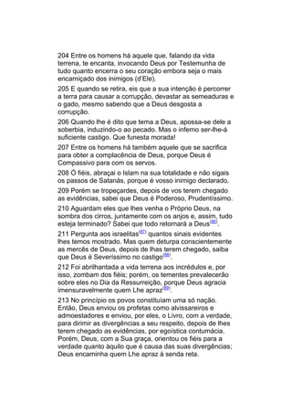 204 Entre os homens há aquele que, falando da vida
terrena, te encanta, invocando Deus por Testemunha de
tudo quanto encerra o seu coração embora seja o mais
encarniçado dos inimigos (d’Ele).
205 E quando se retira, eis que a sua intenção é percorrer
a terra para causar a corrupção, devastar as semeaduras e
o gado, mesmo sabendo que a Deus desgosta a
corrupção.
206 Quando lhe é dito que tema a Deus, apossa-se dele a
soberbia, induzindo-o ao pecado. Mas o inferno ser-lhe-á
suficiente castigo. Que funesta morada!
207 Entre os homens há também aquele que se sacrifica
para obter a complacência de Deus, porque Deus é
Compassivo para com os servos.
208 Ó fiéis, abraçai o Islam na sua totalidade e não sigais
os passos de Satanás, porque é vosso inimigo declarado.
209 Porém se tropeçardes, depois de vos terem chegado
as evidências, sabei que Deus é Poderoso, Prudentíssimo.
210 Aguardam eles que lhes venha o Próprio Deus, na
sombra dos cirros, juntamente com os anjos e, assim, tudo
esteja terminado? Sabei que todo retornará a Deus(86).
211 Pergunta aos israelitas(87) quantos sinais evidentes
lhes temos mostrado. Mas quem deturpa conscientemente
as mercês de Deus, depois de lhas terem chegado, saiba
que Deus é Severíssimo no castigo(88).
212 Foi abrilhantada a vida terrena aos incrédulos e, por
isso, zombam dos fiéis; porém, os tementes prevalecerão
sobre eles no Dia da Ressurreição, porque Deus agracia
imensuravelmente quem Lhe apraz(89).
213 No princípio os povos constituíam uma só nação.
Então, Deus enviou os profetas como alvissareiros e
admoestadores e enviou, por eles, o Livro, com a verdade,
para dirimir as divergências a seu respeito, depois de lhes
terem chegado as evidências, por egoística contumácia.
Porém, Deus, com a Sua graça, orientou os fiéis para a
verdade quanto àquilo que é causa das suas divergências;
Deus encaminha quem Lhe apraz à senda reta.
 